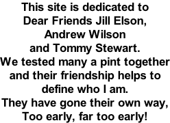 This site is dedicated to  Dear Friends Jill Elson, Andrew Wilson and Tommy Stewart. We tested many a pint together and their friendship helps to define who I am. They have gone their own way, Too early, far too early!