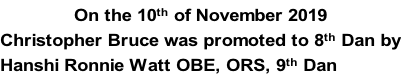 On the 10th of November 2019 Christopher Bruce was promoted to 8th Dan by Hanshi Ronnie Watt OBE, ORS, 9th Dan