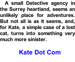 A small Detective agency in the Surrey heartland, seems an unlikely place for adventures. But not all is as it seems, and, for Kate, a simple case of a lost cat, turns into something very much more sinister.  Kate Dot Com
